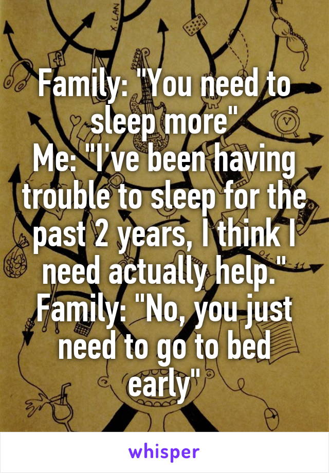 Family: "You need to sleep more"
Me: "I've been having trouble to sleep for the past 2 years, I think I need actually help."
Family: "No, you just need to go to bed early"