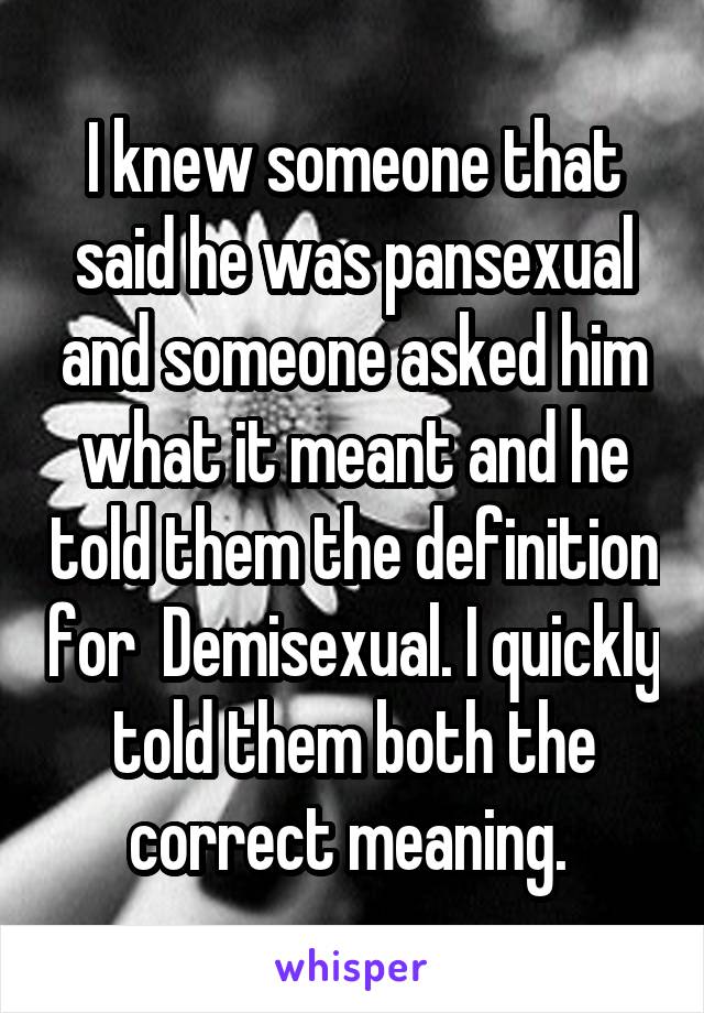 I knew someone that said he was pansexual and someone asked him what it meant and he told them the definition for  Demisexual. I quickly told them both the correct meaning. 