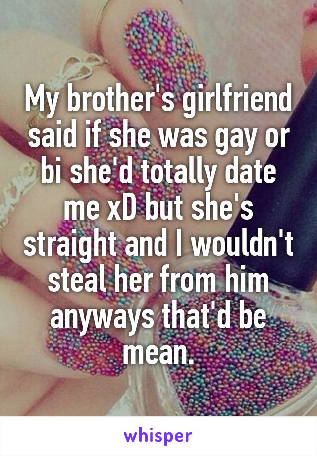 My brother's girlfriend said if she was gay or bi she'd totally date me xD but she's straight and I wouldn't steal her from him anyways that'd be mean.