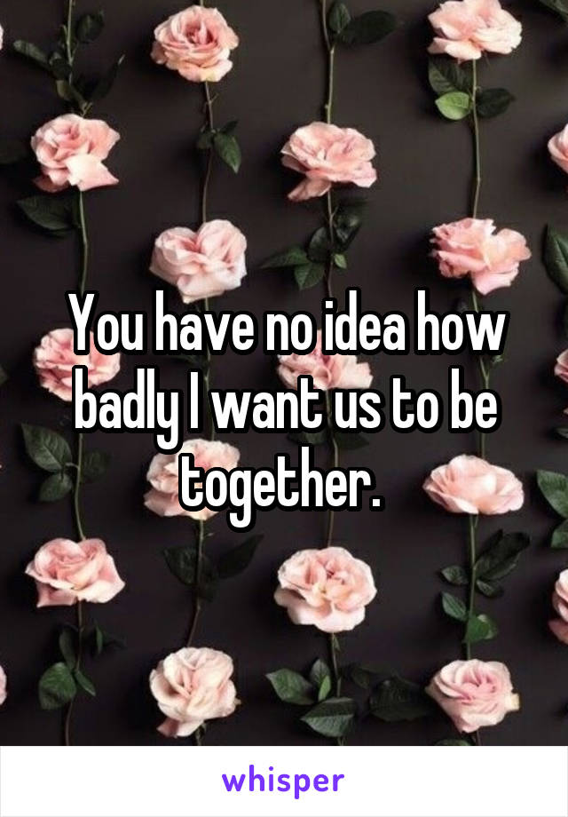 You have no idea how badly I want us to be together. 