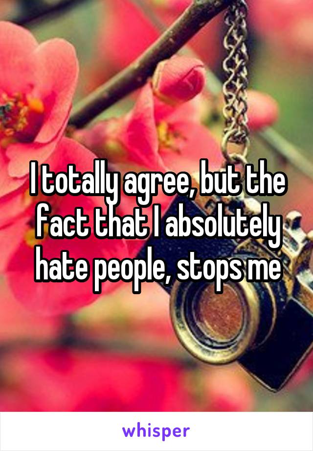 I totally agree, but the fact that I absolutely hate people, stops me