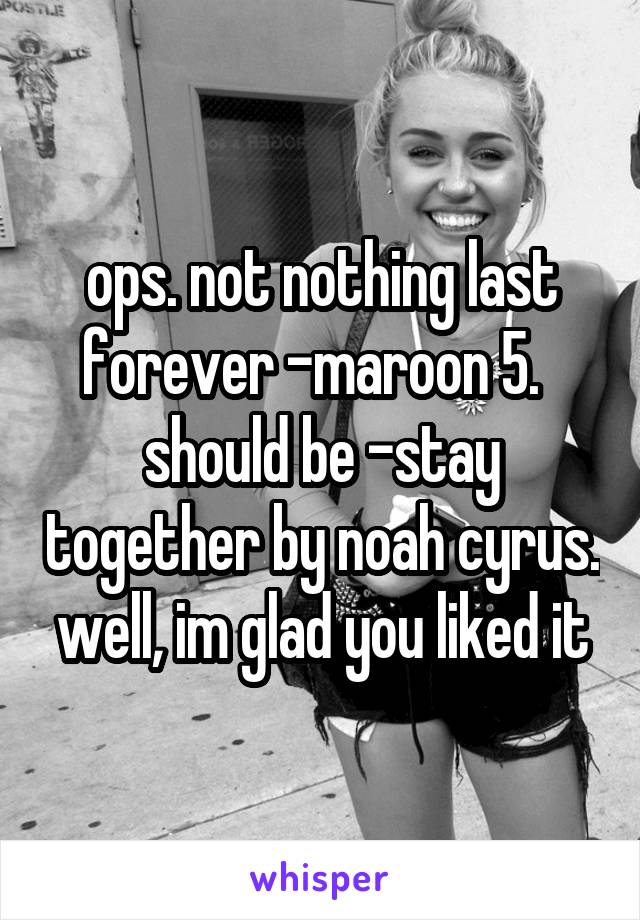 ops. not nothing last forever -maroon 5.   should be -stay together by noah cyrus. well, im glad you liked it