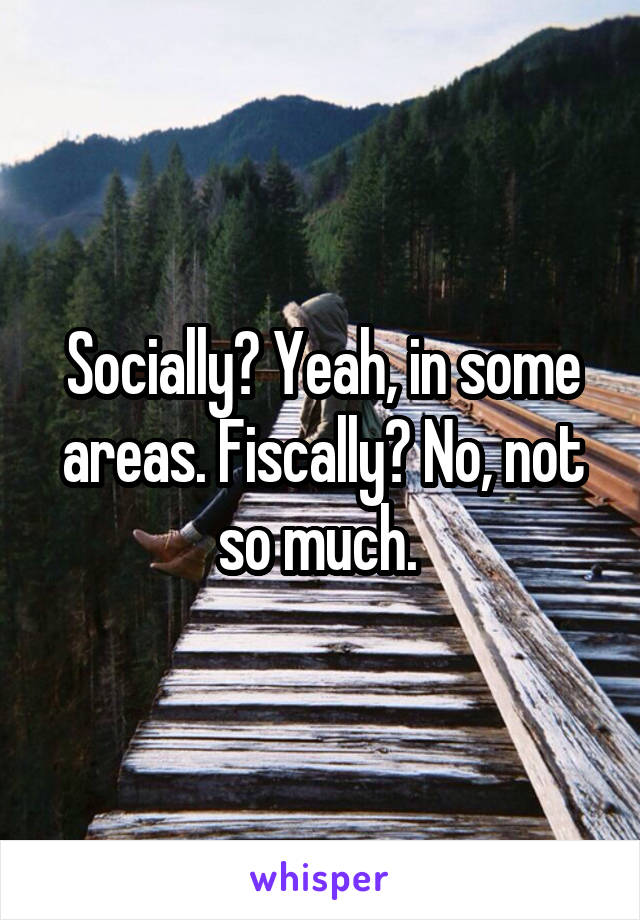 Socially? Yeah, in some areas. Fiscally? No, not so much. 