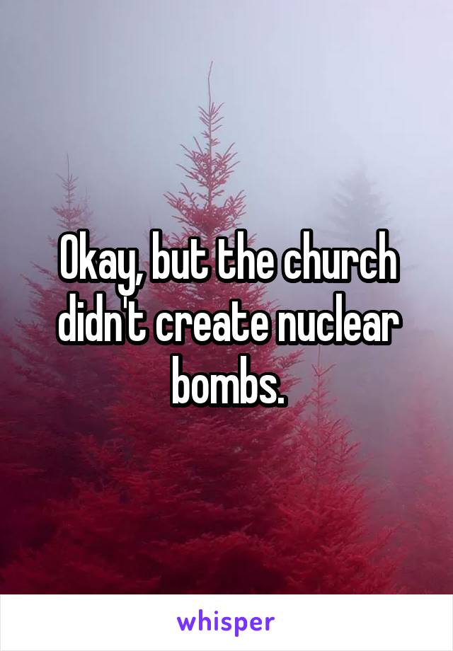 Okay, but the church didn't create nuclear bombs.