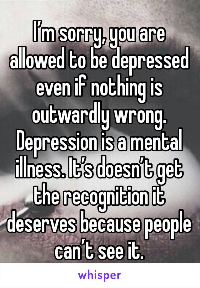 I’m sorry, you are allowed to be depressed even if nothing is outwardly wrong. Depression is a mental illness. It’s doesn’t get the recognition it deserves because people can’t see it. 