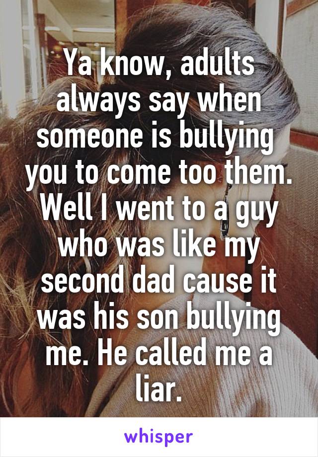 Ya know, adults always say when someone is bullying  you to come too them. Well I went to a guy who was like my second dad cause it was his son bullying me. He called me a liar.
