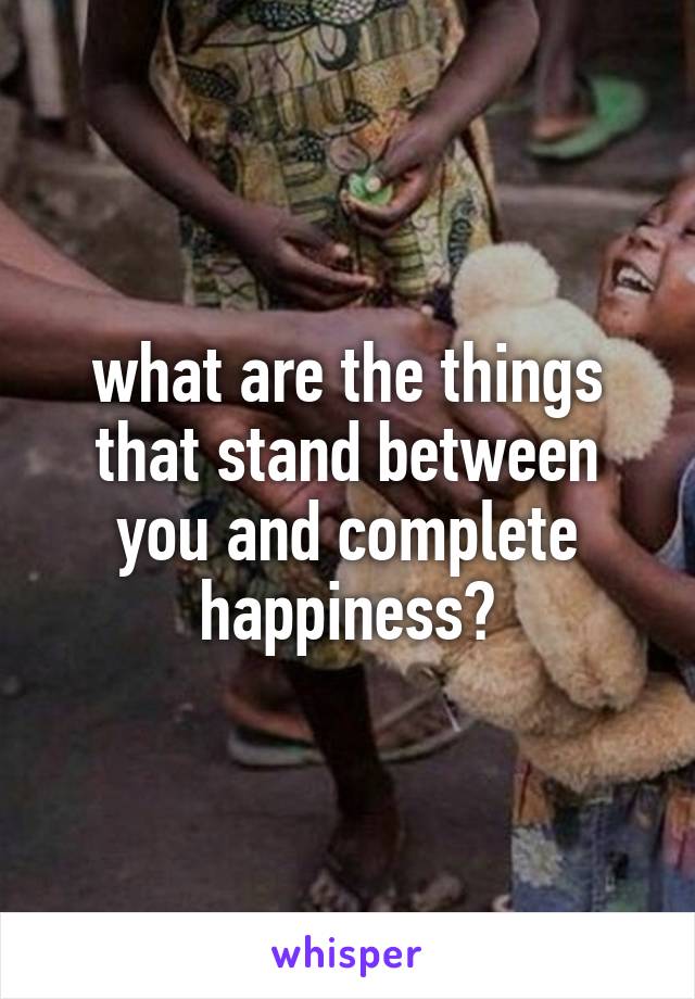 what are the things that stand between you and complete happiness?