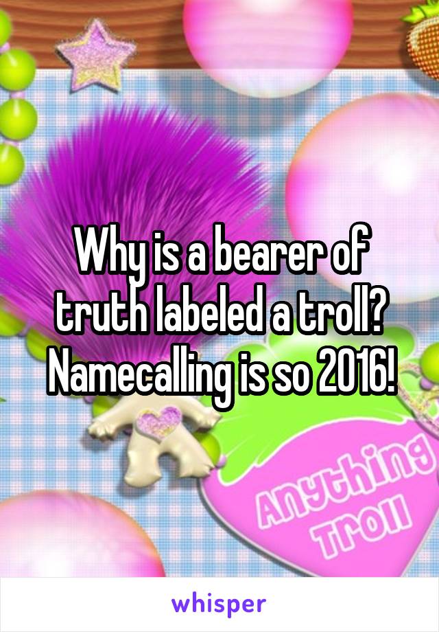 Why is a bearer of truth labeled a troll? Namecalling is so 2016!