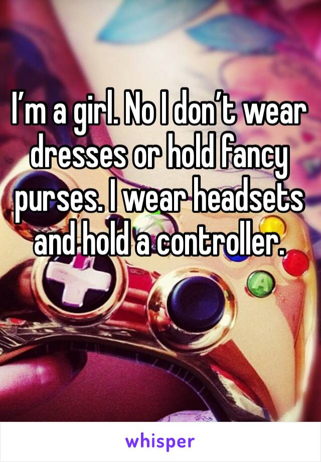 I’m a girl. No I don’t wear dresses or hold fancy purses. I wear headsets and hold a controller. 