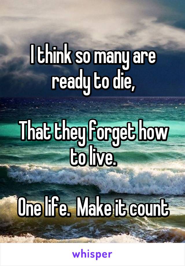 I think so many are ready to die,

That they forget how to live.

One life.  Make it count