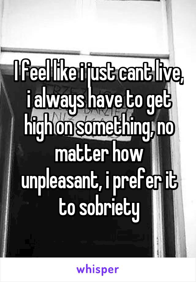 I feel like i just cant live, i always have to get high on something, no matter how unpleasant, i prefer it to sobriety