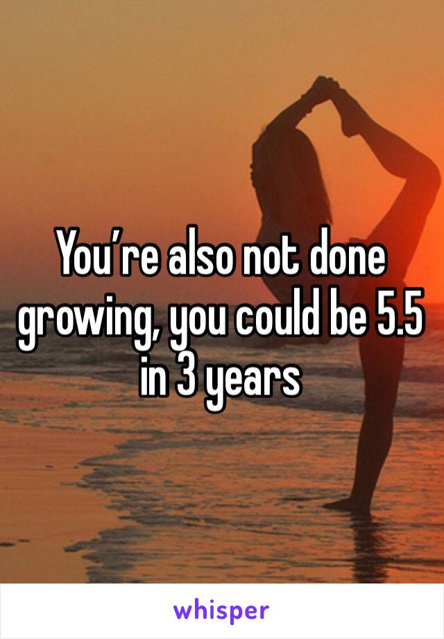 You’re also not done growing, you could be 5.5 in 3 years 