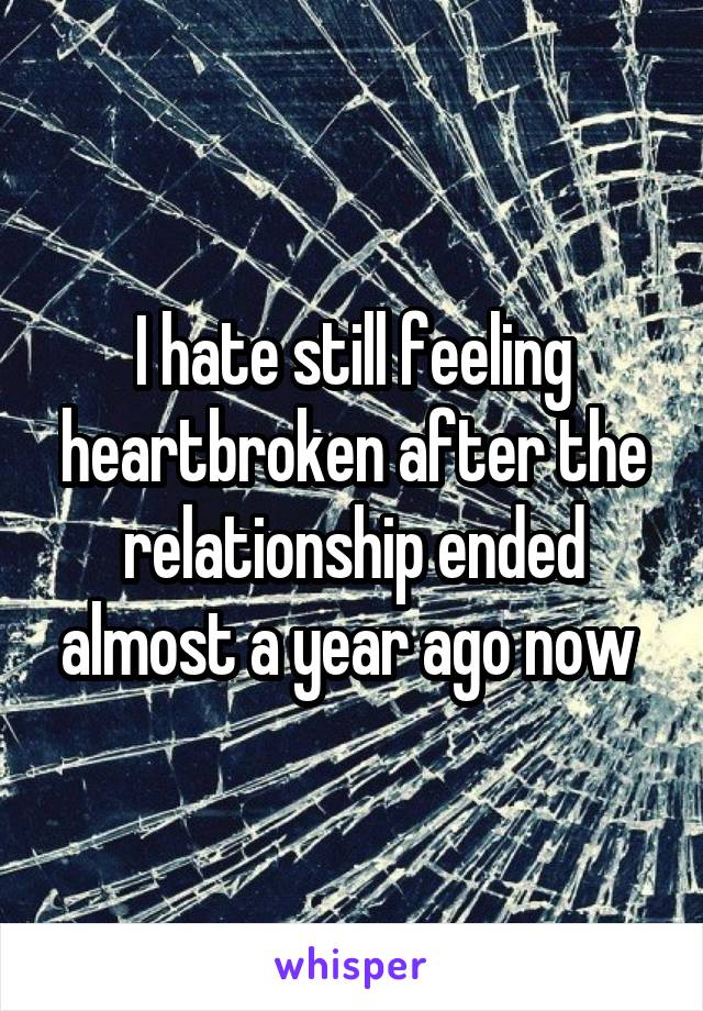 I hate still feeling heartbroken after the relationship ended almost a year ago now 
