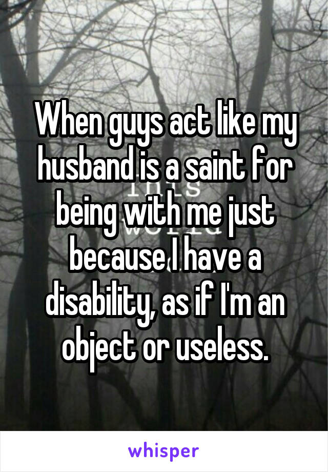 When guys act like my husband is a saint for being with me just because I have a disability, as if I'm an object or useless.