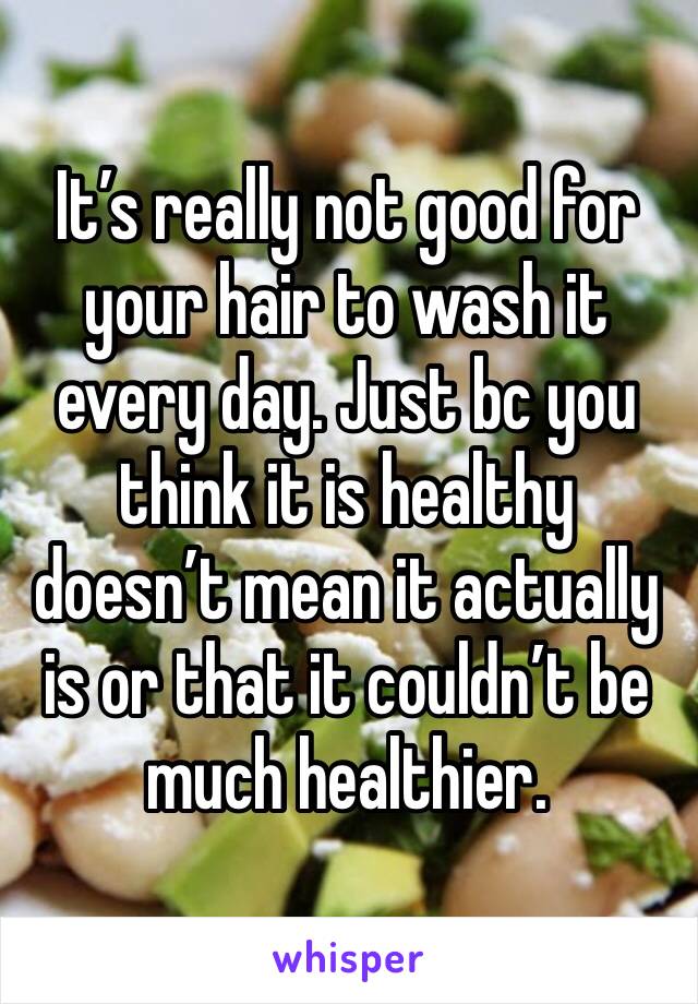 It’s really not good for your hair to wash it every day. Just bc you think it is healthy doesn’t mean it actually is or that it couldn’t be much healthier. 