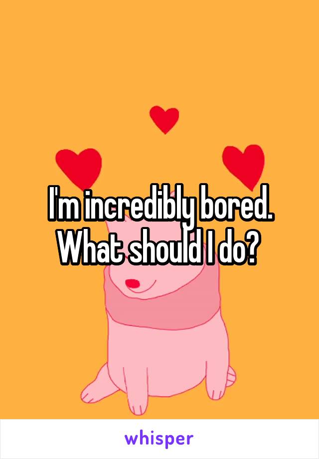 I'm incredibly bored. What should I do? 