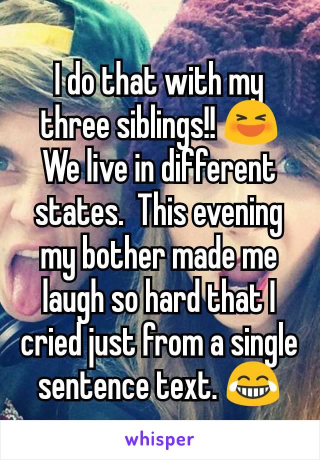 I do that with my three siblings!! 😆 We live in different states.  This evening my bother made me laugh so hard that I cried just from a single sentence text. 😂