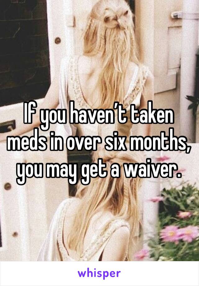 If you haven’t taken meds in over six months, you may get a waiver.  