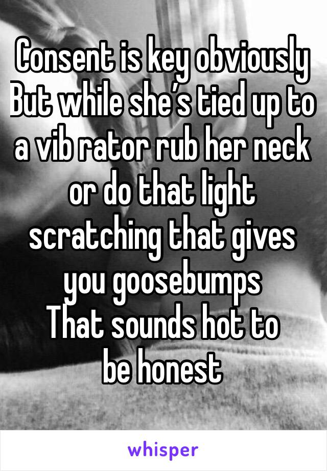 Consent is key obviously
But while she’s tied up to a vib rator rub her neck or do that light scratching that gives you goosebumps 
That sounds hot to be honest
