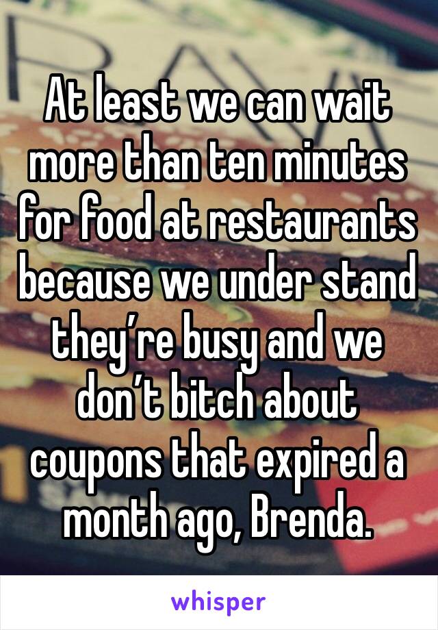 At least we can wait more than ten minutes for food at restaurants because we under stand they’re busy and we don’t bitch about coupons that expired a month ago, Brenda. 