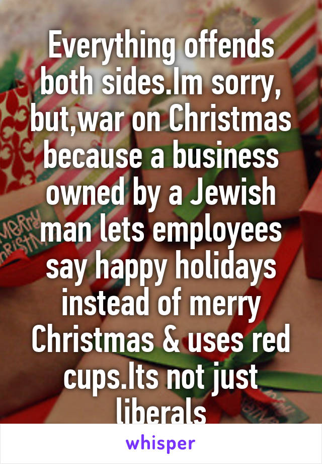 Everything offends both sides.Im sorry, but,war on Christmas because a business owned by a Jewish man lets employees say happy holidays instead of merry Christmas & uses red cups.Its not just liberals