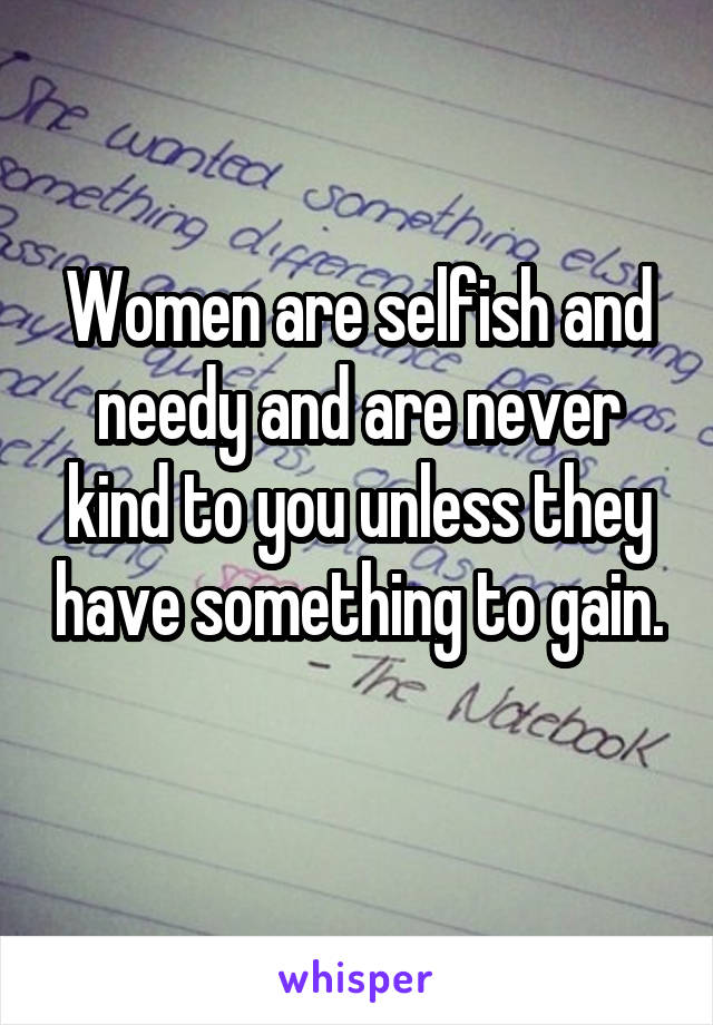 Women are selfish and needy and are never kind to you unless they have something to gain.
