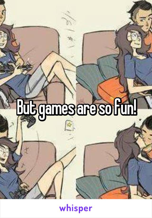 But games are so fun!