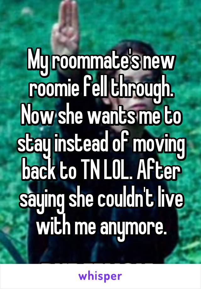 My roommate's new roomie fell through. Now she wants me to stay instead of moving back to TN LOL. After saying she couldn't live with me anymore.