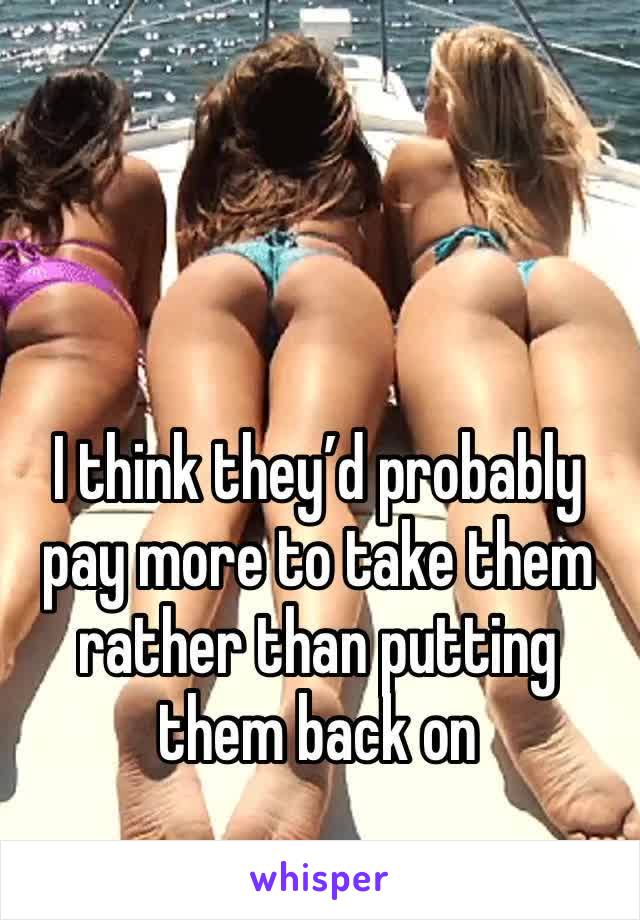 I think they’d probably pay more to take them rather than putting them back on