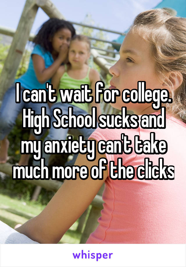I can't wait for college. High School sucks and my anxiety can't take much more of the clicks