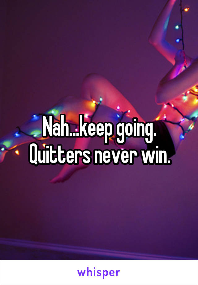 Nah...keep going.
Quitters never win.