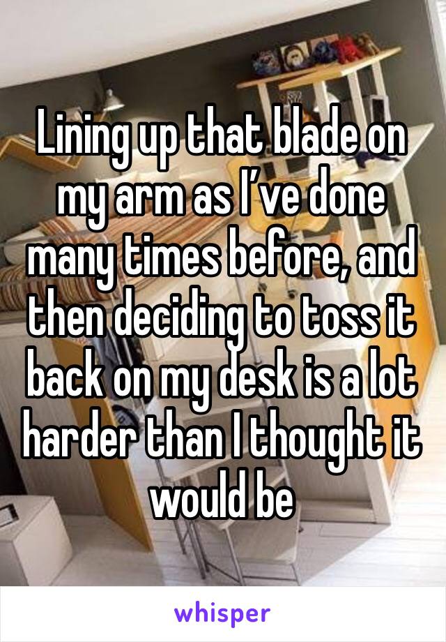 Lining up that blade on my arm as I’ve done many times before, and then deciding to toss it back on my desk is a lot harder than I thought it would be 