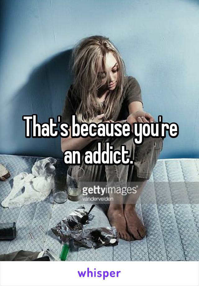 That's because you're an addict. 