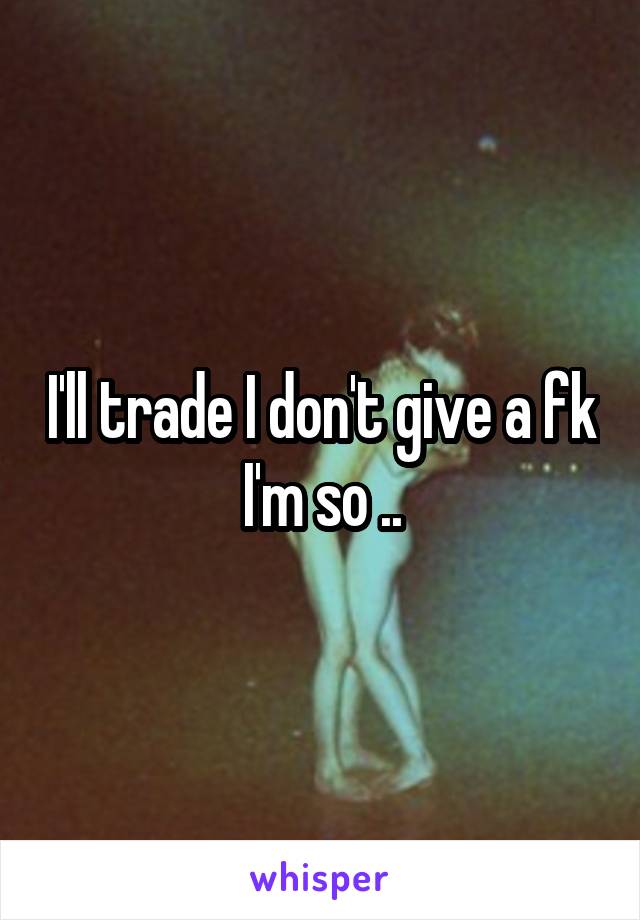 I'll trade I don't give a fk I'm so ..