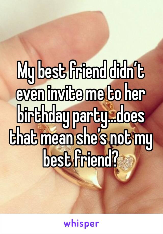 My best friend didn’t even invite me to her birthday party...does that mean she’s not my best friend?