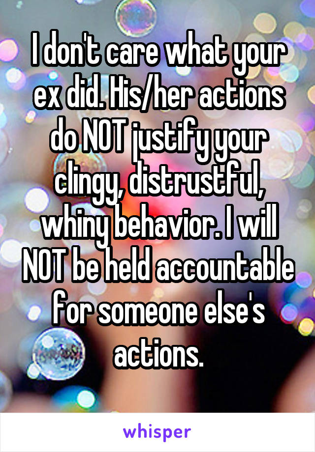 I don't care what your ex did. His/her actions do NOT justify your clingy, distrustful, whiny behavior. I will NOT be held accountable for someone else's actions.
 