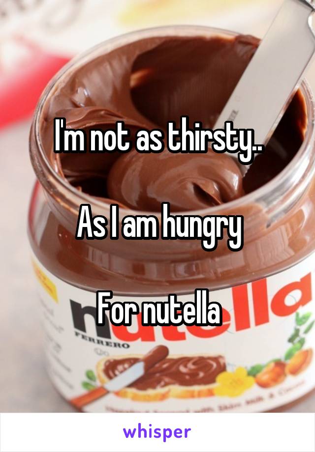 I'm not as thirsty..

As I am hungry

For nutella
