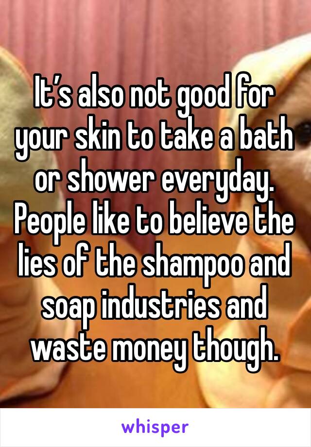 It’s also not good for your skin to take a bath or shower everyday. People like to believe the lies of the shampoo and soap industries and waste money though. 