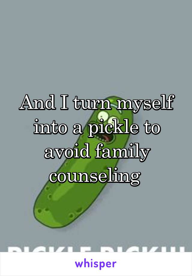 And I turn myself into a pickle to avoid family counseling 