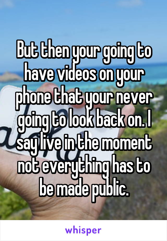 But then your going to have videos on your phone that your never going to look back on. I say live in the moment not everything has to be made public.