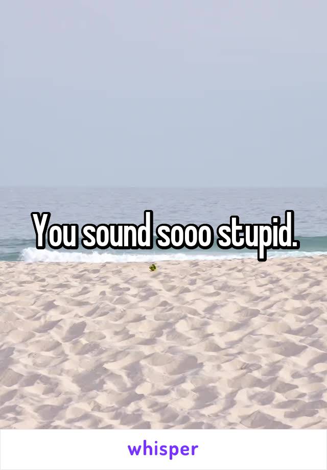 You sound sooo stupid.
