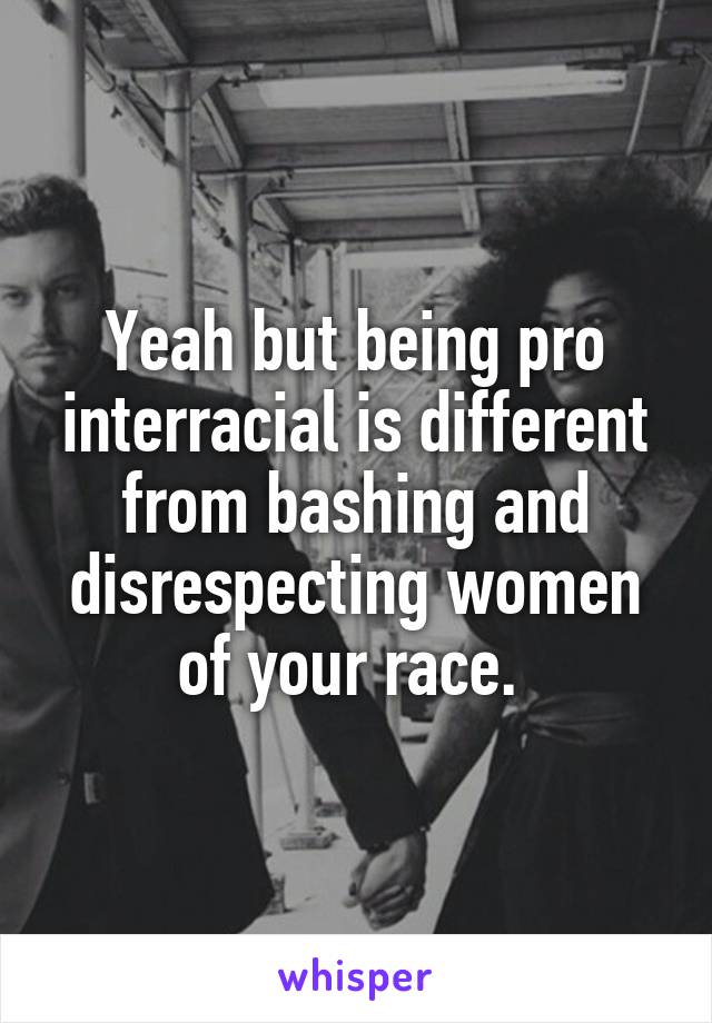 Yeah but being pro interracial is different from bashing and disrespecting women of your race. 