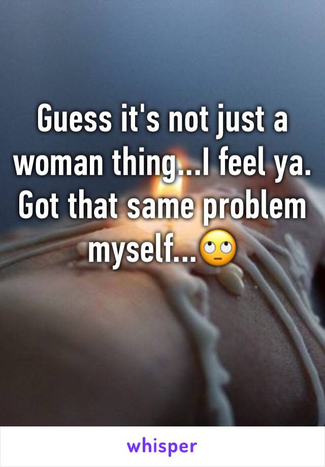 Guess it's not just a woman thing...I feel ya.
Got that same problem myself...🙄