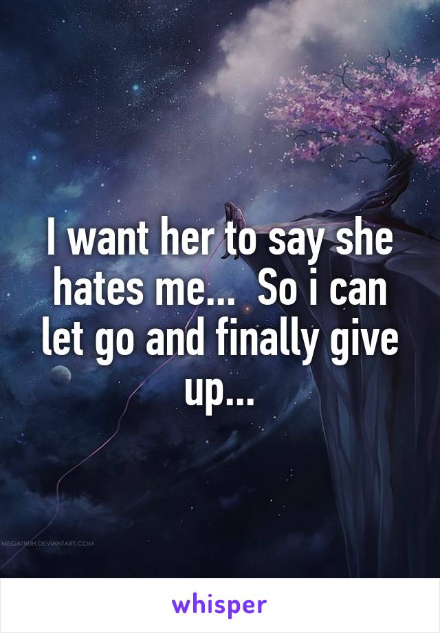 I want her to say she hates me...  So i can let go and finally give up...