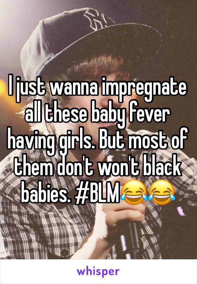 I just wanna impregnate all these baby fever having girls. But most of them don't won't black babies. #BLM😂😂
