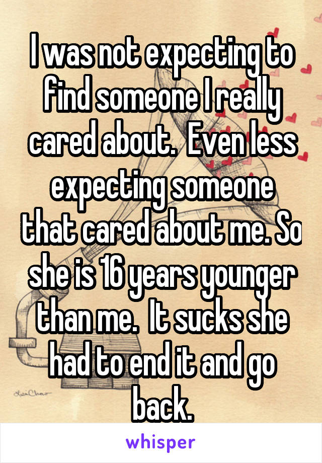 I was not expecting to find someone I really cared about.  Even less expecting someone that cared about me. So she is 16 years younger than me.  It sucks she had to end it and go back.