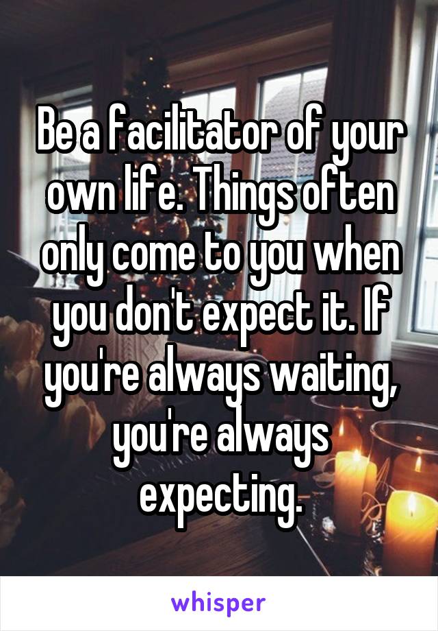 Be a facilitator of your own life. Things often only come to you when you don't expect it. If you're always waiting, you're always expecting.