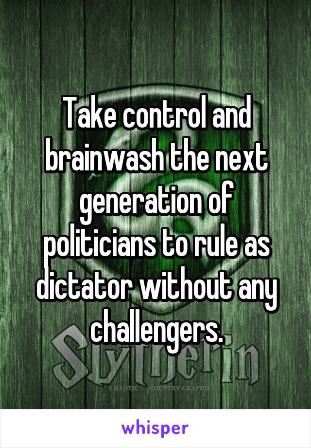 Take control and brainwash the next generation of politicians to rule as dictator without any challengers.