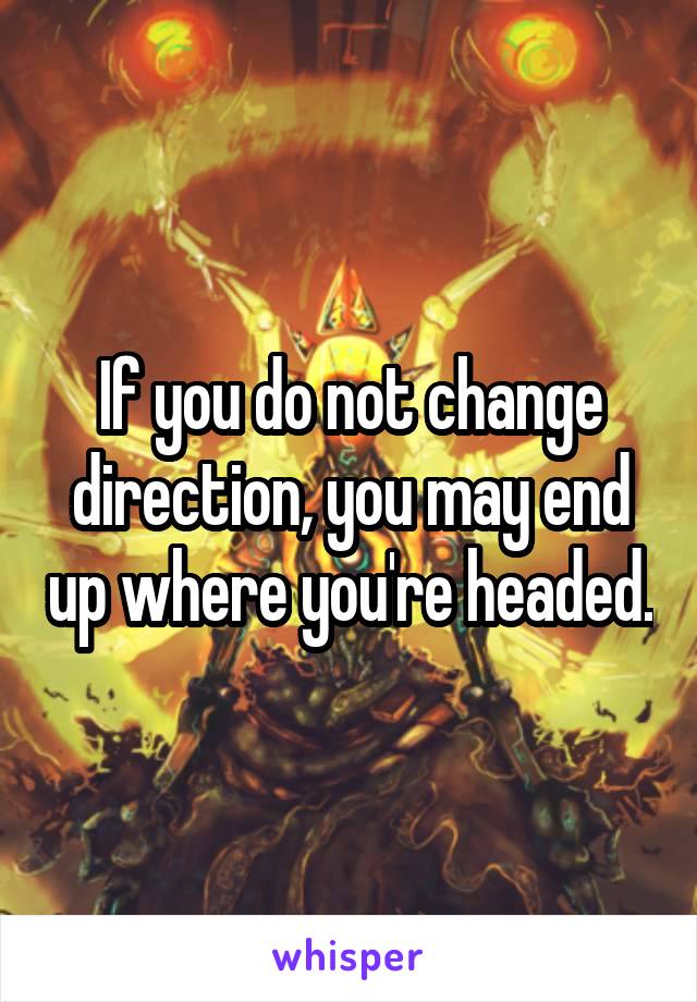 If you do not change direction, you may end up where you're headed.