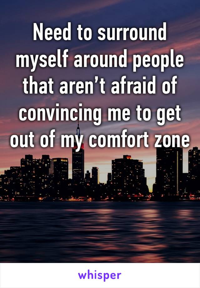 Need to surround myself around people that aren’t afraid of convincing me to get out of my comfort zone 